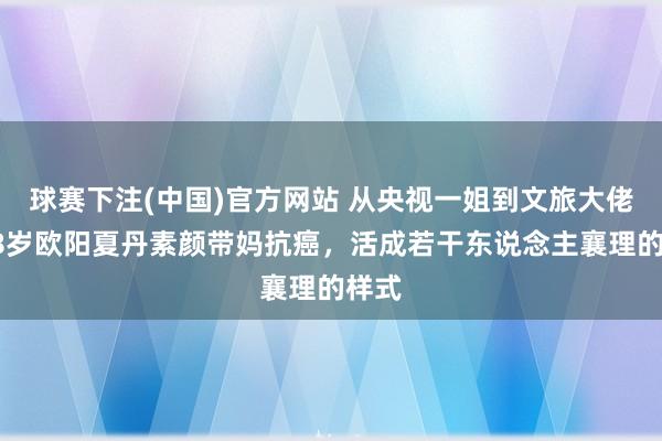 球赛下注(中国)官方网站 从央视一姐到文旅大佬！48岁欧阳夏丹素颜带妈抗癌，活成若干东说念主襄理的样式