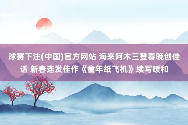 球赛下注(中国)官方网站 海来阿木三登春晚创佳话 新春连发佳作《童年纸飞机》续写暖和