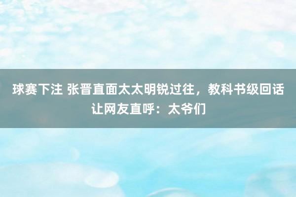 球赛下注 张晋直面太太明锐过往，教科书级回话让网友直呼：太爷们