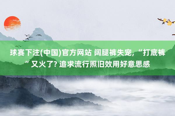 球赛下注(中国)官方网站 阔腿裤失宠, “打底裤”又火了? 追求流行照旧效用好意思感
