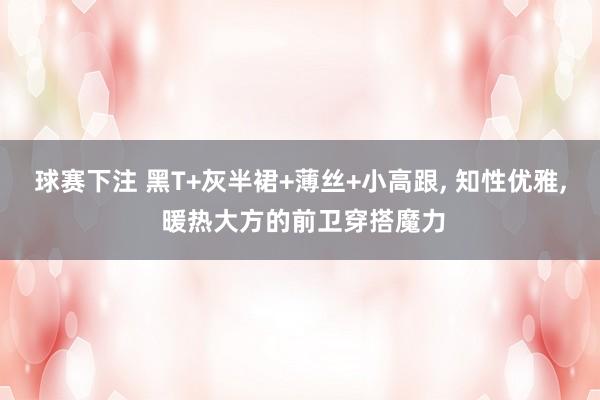 球赛下注 黑T+灰半裙+薄丝+小高跟, 知性优雅, 暖热大方的前卫穿搭魔力