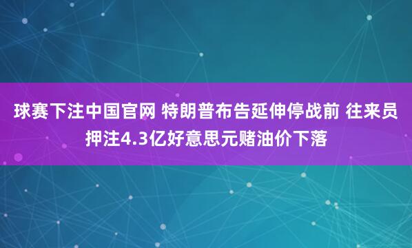 球赛下注中国官网 特朗普布告延伸停战前 往来员押注4.3亿好意思元赌油价下落