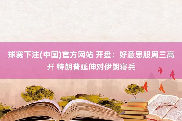 球赛下注(中国)官方网站 开盘：好意思股周三高开 特朗普延伸对伊朗寝兵
