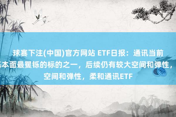 球赛下注(中国)官方网站 ETF日报：通讯当前是科技板块基本面最矍铄的标的之一，后续仍有较大空间和弹性，柔和通讯ETF