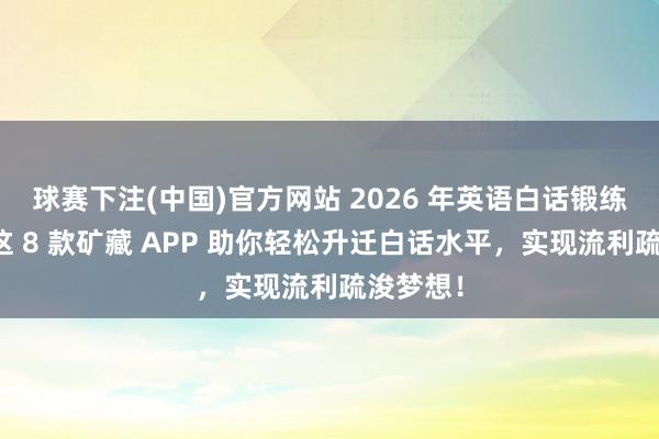 球赛下注(中国)官方网站 2026 年英语白话锻练必备！这 8 款矿藏 APP 助你轻松升迁白话水平，实现流利疏浚梦想！