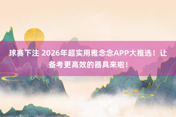 球赛下注 2026年超实用雅念念APP大推选！让备考更高效的器具来啦！