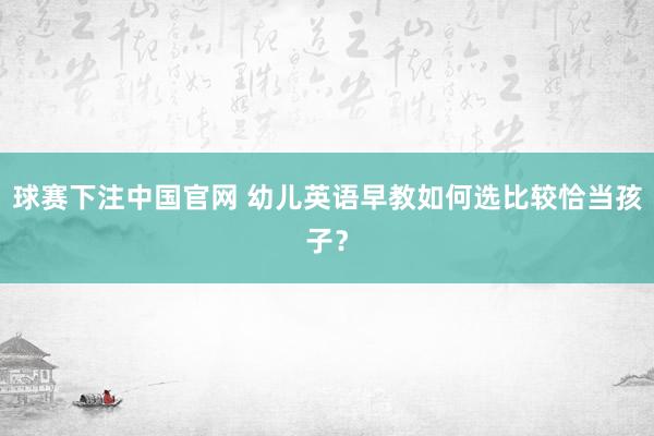 球赛下注中国官网 幼儿英语早教如何选比较恰当孩子？