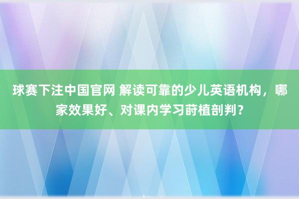 球赛下注中国官网 解读可靠的少儿英语机构，哪家效果好、对课内学习莳植剖判？