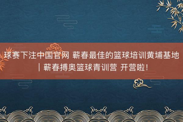 球赛下注中国官网 蕲春最佳的篮球培训黄埔基地｜蕲春搏奥篮球青训营 开营啦！