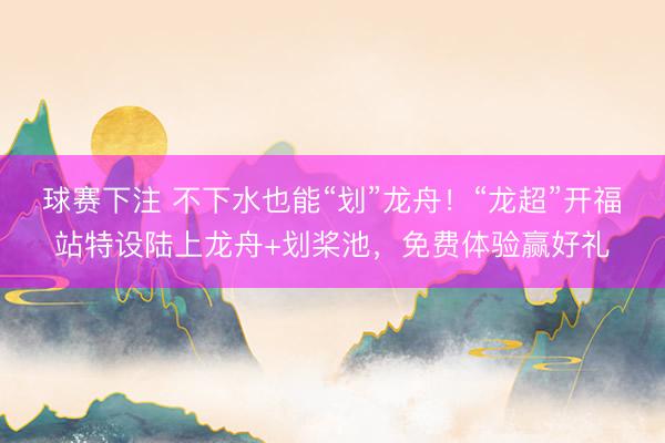 球赛下注 不下水也能“划”龙舟！“龙超”开福站特设陆上龙舟+划桨池，免费体验赢好礼