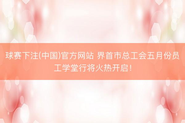 球赛下注(中国)官方网站 界首市总工会五月份员工学堂行将火热开启！