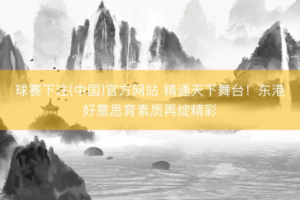 球赛下注(中国)官方网站 精通天下舞台！东港好意思育素质再绽精彩