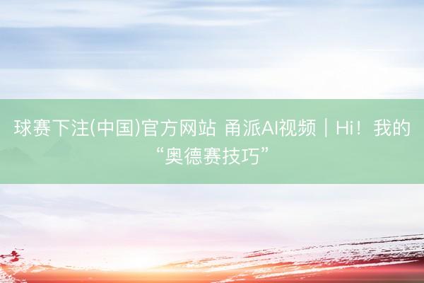 球赛下注(中国)官方网站 甬派AI视频｜Hi！我的“奥德赛技巧”