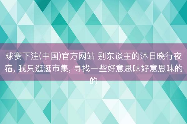 球赛下注(中国)官方网站 别东谈主的沐日晓行夜宿， 我只逛逛市集， 寻找一些好意思味好意思味的