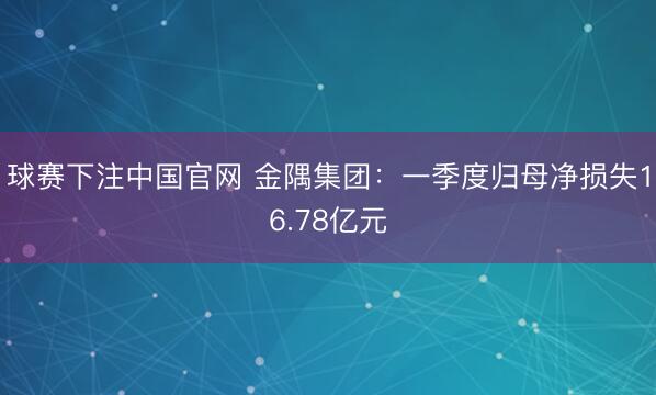 球赛下注中国官网 金隅集团：一季度归母净损失16.78亿元