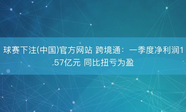球赛下注(中国)官方网站 跨境通：一季度净利润1.57亿元 同比扭亏为盈