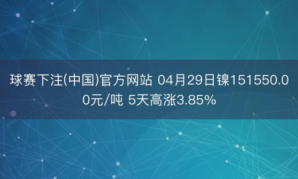 球赛下注(中国)官方网站 04月29日镍151550.00元/吨 5天高涨3.85%
