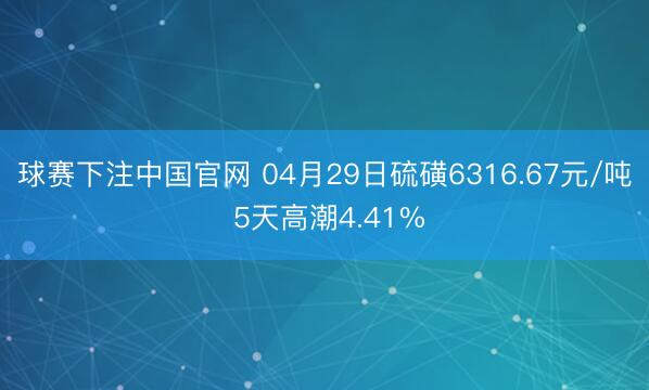 球赛下注中国官网 04月29日硫磺6316.67元/吨 5天高潮4.41%