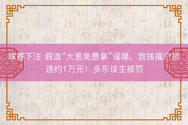 球赛下注 假造“大葱免费拿”谣喙，致拔擢户损违约1万元！多东谈主被罚