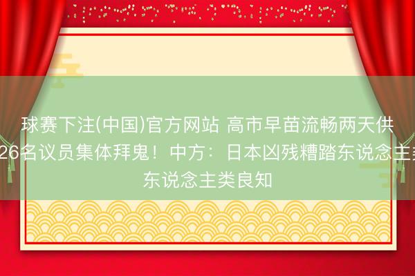 球赛下注(中国)官方网站 高市早苗流畅两天供奉，126名议员集体拜鬼！中方：日本凶残糟踏东说念主类良知