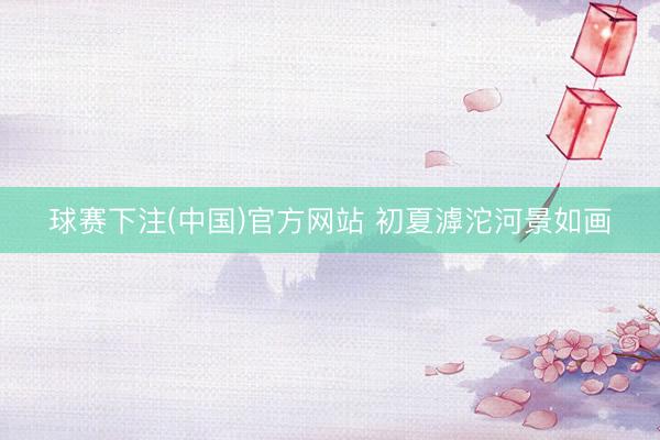 球赛下注(中国)官方网站 初夏滹沱河景如画