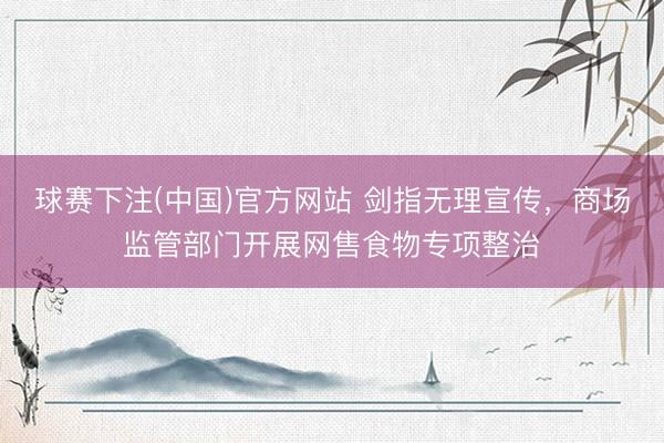球赛下注(中国)官方网站 剑指无理宣传，商场监管部门开展网售食物专项整治