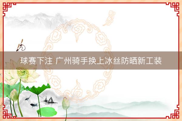 球赛下注 广州骑手换上冰丝防晒新工装