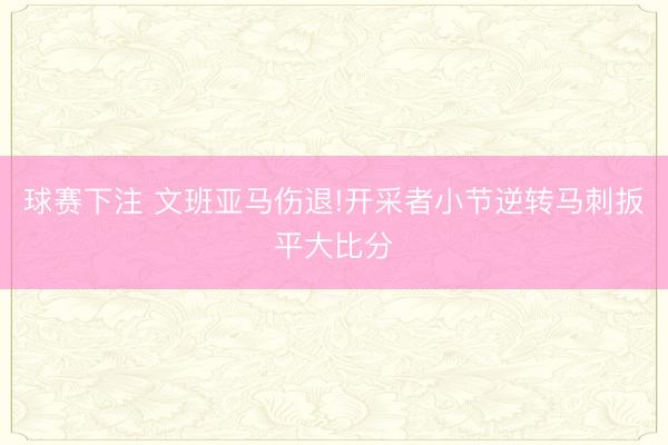 球赛下注 文班亚马伤退!开采者小节逆转马刺扳平大比分