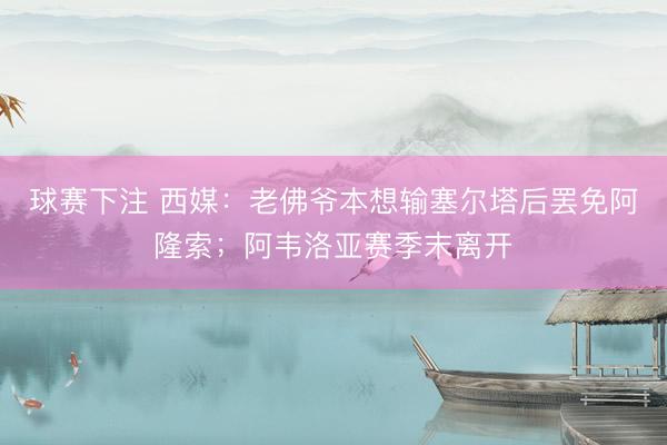 球赛下注 西媒：老佛爷本想输塞尔塔后罢免阿隆索；阿韦洛亚赛季末离开