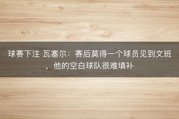 球赛下注 瓦塞尔：赛后莫得一个球员见到文班，他的空白球队很难填补
