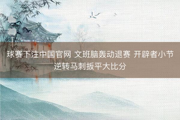 球赛下注中国官网 文班脑轰动退赛 开辟者小节逆转马刺扳平大比分