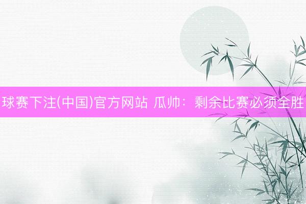 球赛下注(中国)官方网站 瓜帅：剩余比赛必须全胜