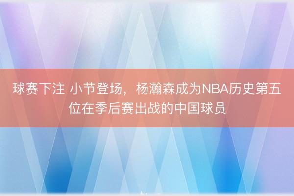 球赛下注 小节登场，杨瀚森成为NBA历史第五位在季后赛出战的中国球员
